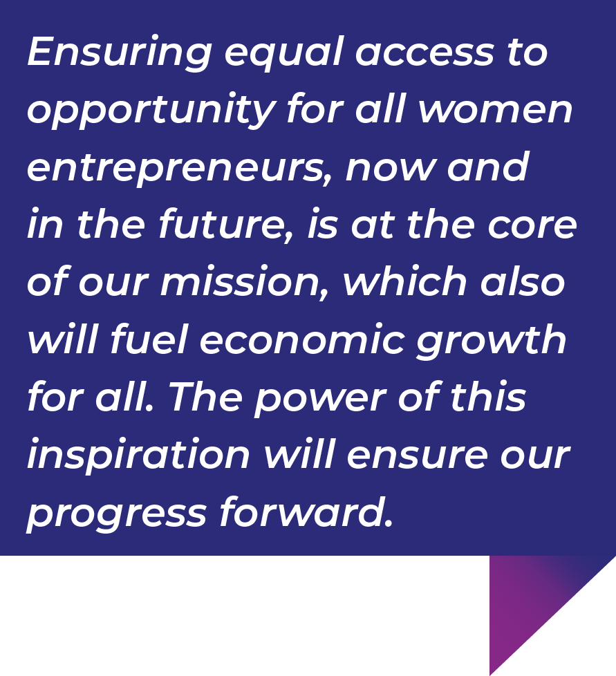 Ensuring equal access to opportunity for all women entrepreneurs, now and in the future, is at the core of our mission, which also will fuel economic growth for all. The power of this inspiration will ensure our progress forward.