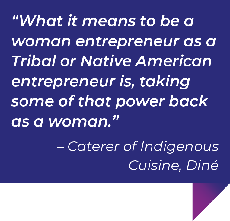 What it means to be a woman entrepreneur as a Tribal or Native American entrepreneur is, taking some of that power back as a woman.”– Caterer of Indigenous Cuisine, Diné.