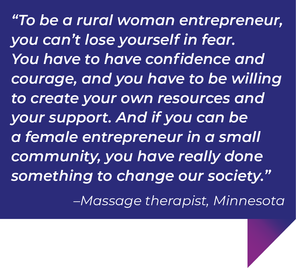 To be a rural woman entrepreneur, you can’t lose yourself in fear. You have to have confidence and courage, and you have to be willing to create your own resources and your support. And if you can be a female entrepreneur in a small community, you have really done something to change our society.”–Massage therapist, Minnesota.