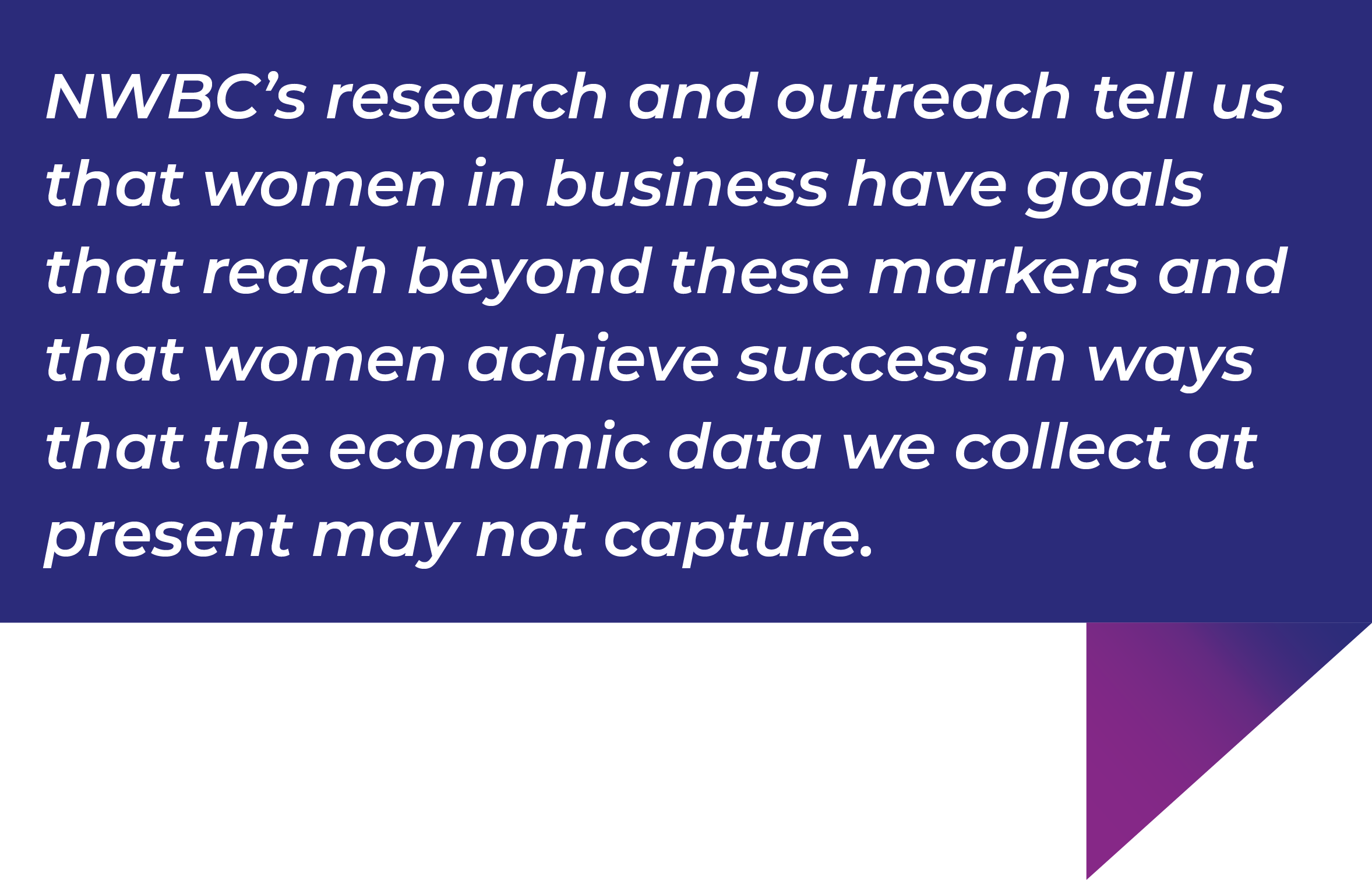 NWBC's research and outreach tell us that women in business have goals that reach beyond these markers and that women achieve success in ways that the economic data we collect at present may not capture.