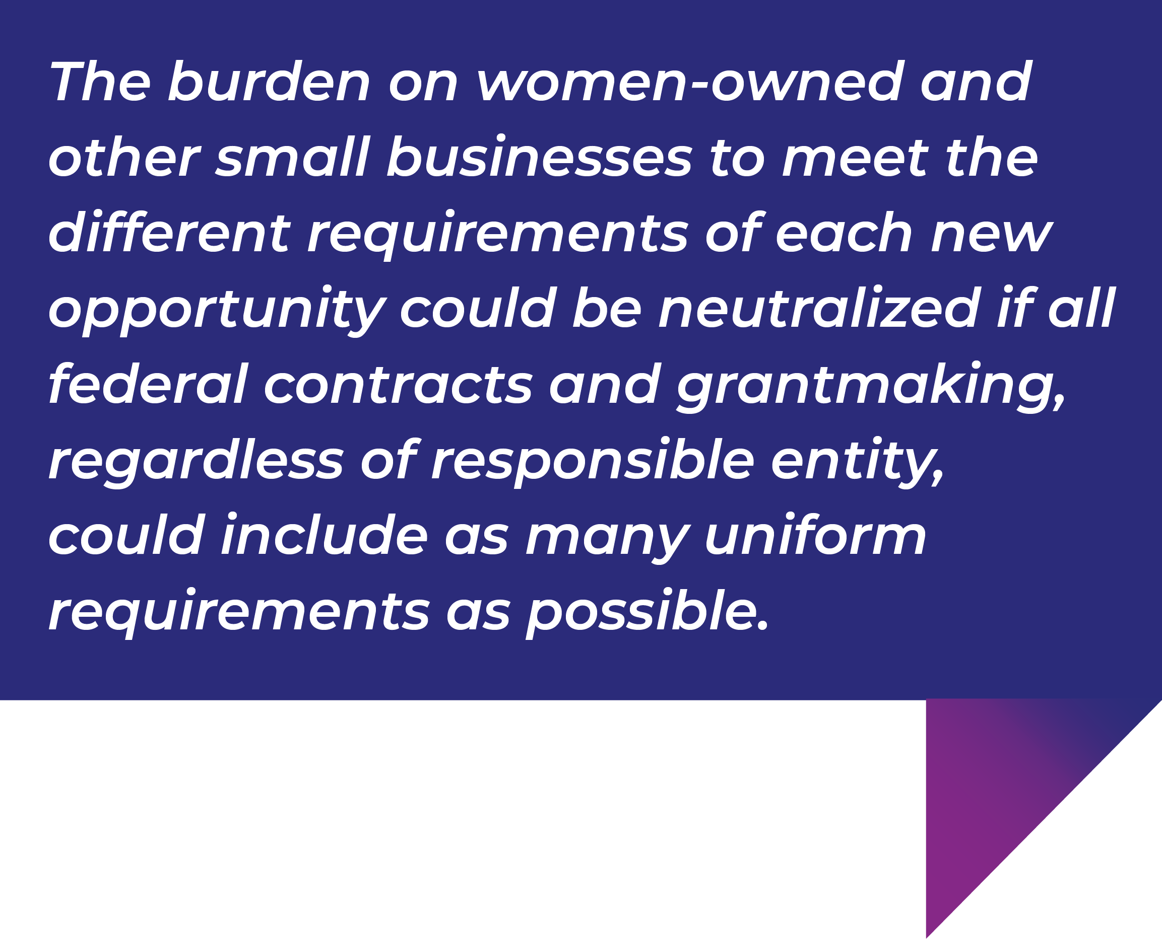 The burden on women-owned and other small businesses to meet the different requirements of each new opportunity could be neutralized if all federal contracts and grantmaking, regardless of responsible entity, could include as many uniform requirements as possible.