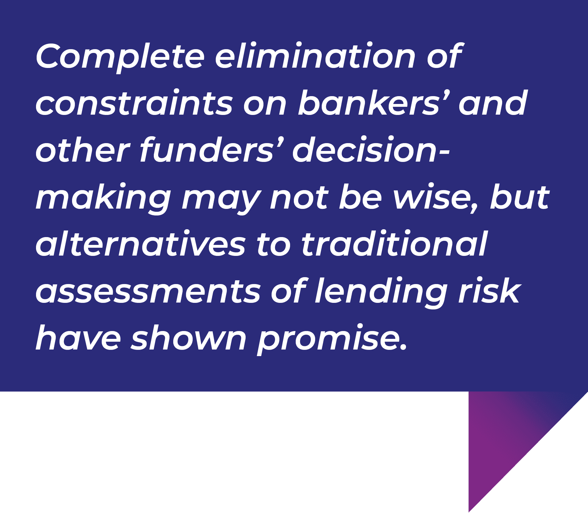 Complete elimination of constraints on bankers' and other funders' decision- making may not be wise, but alternatives to traditional assessments of lending risk have shown promise.